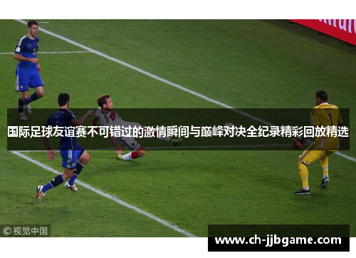 国际足球友谊赛不可错过的激情瞬间与巅峰对决全纪录精彩回放精选