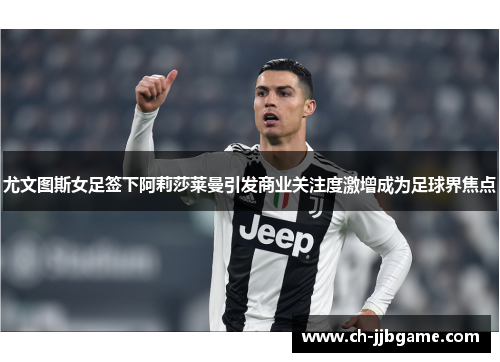 尤文图斯女足签下阿莉莎莱曼引发商业关注度激增成为足球界焦点